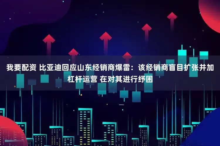 我要配资 比亚迪回应山东经销商爆雷：该经销商盲目扩张并加杠杆运营 在对其进行纾困