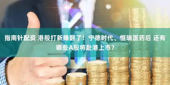 指南针配资 港股打新赚翻了！宁德时代、恒瑞医药后 还有哪些A股将赴港上市？