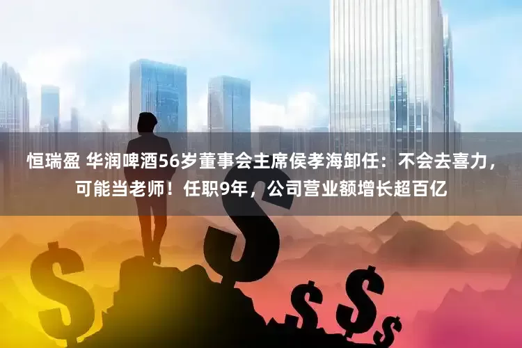 恒瑞盈 华润啤酒56岁董事会主席侯孝海卸任：不会去喜力，可能当老师！任职9年，公司营业额增长超百亿