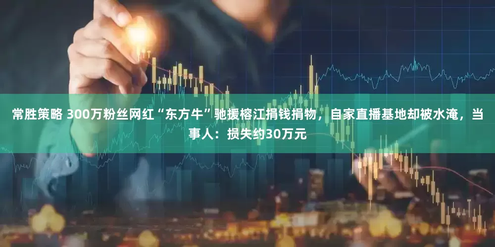 常胜策略 300万粉丝网红“东方牛”驰援榕江捐钱捐物，自家直播基地却被水淹，当事人：损失约30万元