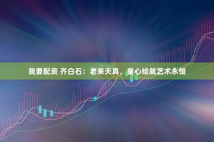 我要配资 齐白石：老来天真，童心绘就艺术永恒