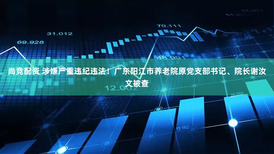 尚竞配资 涉嫌严重违纪违法！广东阳江市养老院原党支部书记、院长谢汝文被查