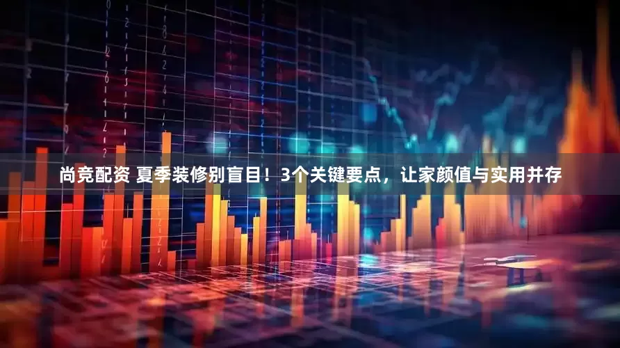 尚竞配资 夏季装修别盲目！3个关键要点，让家颜值与实用并存
