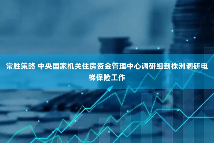 常胜策略 中央国家机关住房资金管理中心调研组到株洲调研电梯保险工作