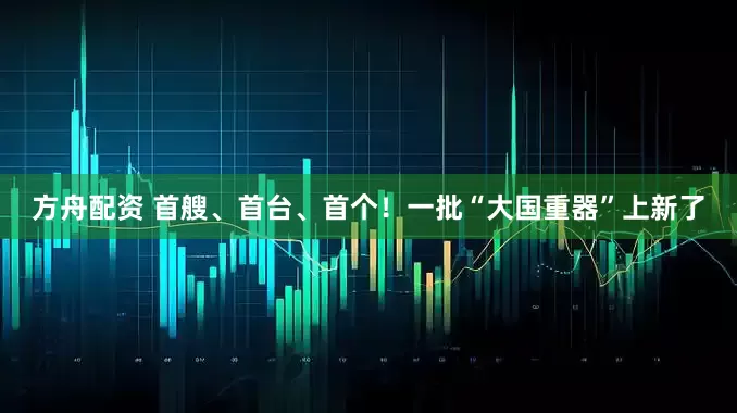 方舟配资 首艘、首台、首个！一批“大国重器”上新了
