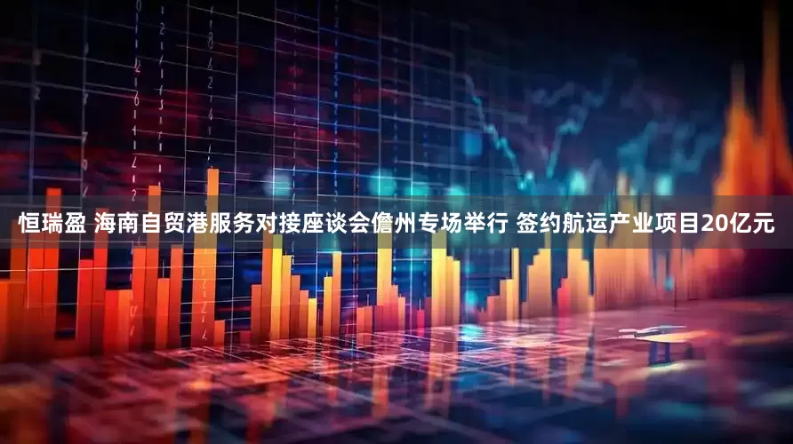 恒瑞盈 海南自贸港服务对接座谈会儋州专场举行 签约航运产业项目20亿元