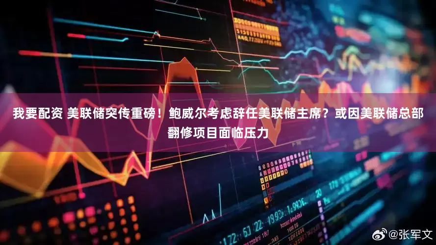 我要配资 美联储突传重磅！鲍威尔考虑辞任美联储主席？或因美联储总部翻修项目面临压力