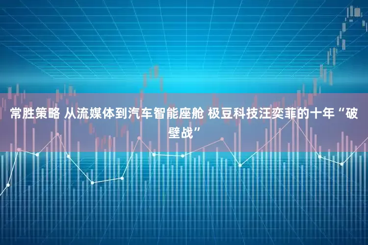 常胜策略 从流媒体到汽车智能座舱 极豆科技汪奕菲的十年“破壁战”