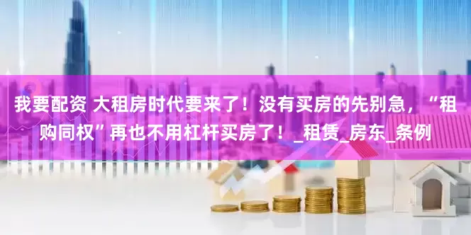 我要配资 大租房时代要来了！没有买房的先别急，“租购同权”再也不用杠杆买房了！_租赁_房东_条例