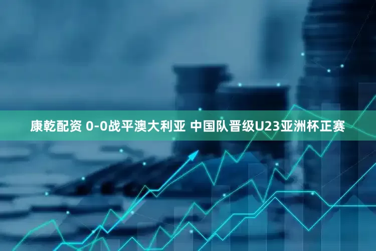 康乾配资 0-0战平澳大利亚 中国队晋级U23亚洲杯正赛