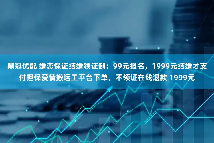 鼎冠优配 婚恋保证结婚领证制：99元报名，1999元结婚才支付担保爱情搬运工平台下单，不领证在线退款 1999元