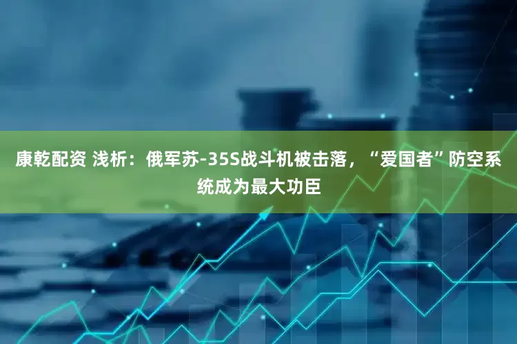 康乾配资 浅析：俄军苏-35S战斗机被击落，“爱国者”防空系统成为最大功臣